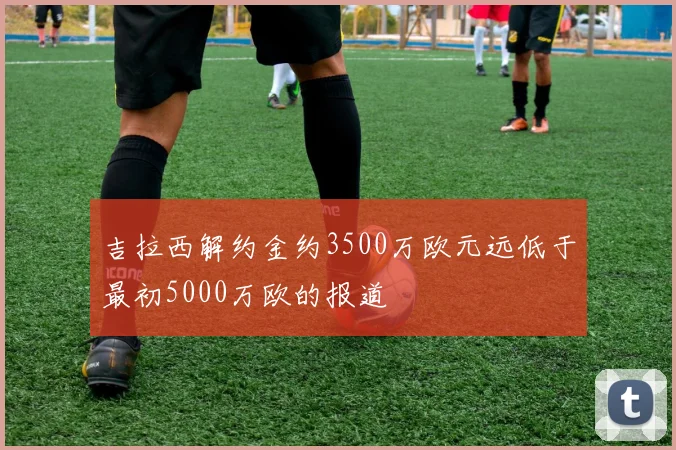 吉拉西解约金约3500万欧元远低于最初5000万欧的报道