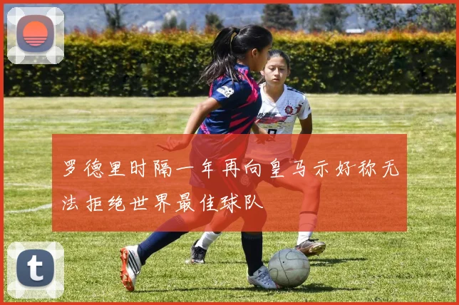 罗德里时隔一年再向皇马示好称无法拒绝世界最佳球队