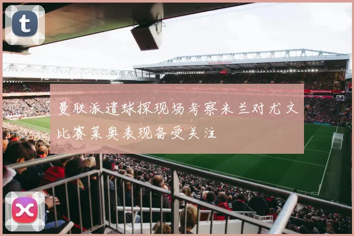 曼联派遣球探现场考察米兰对尤文比赛莱奥表现备受关注