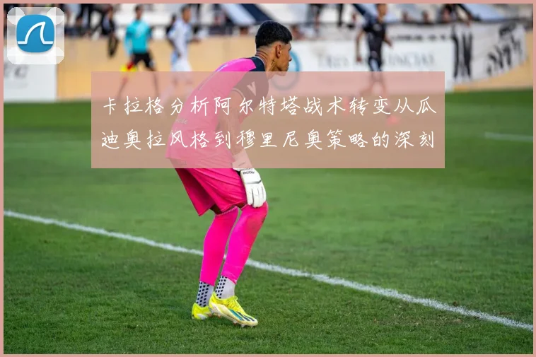 卡拉格分析阿尔特塔战术转变从瓜迪奥拉风格到穆里尼奥策略的深刻影响