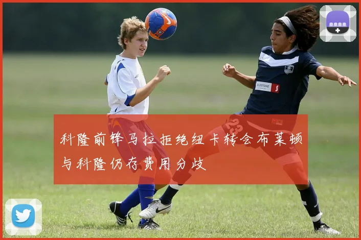 科隆前锋马拉拒绝纽卡转会布莱顿与科隆仍存费用分歧
