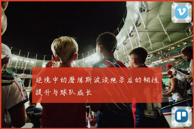 逆境中的磨炼斯波谈绝杀后的韧性提升与球队成长