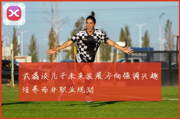 武磊谈儿子未来发展方向强调兴趣培养而非职业规划