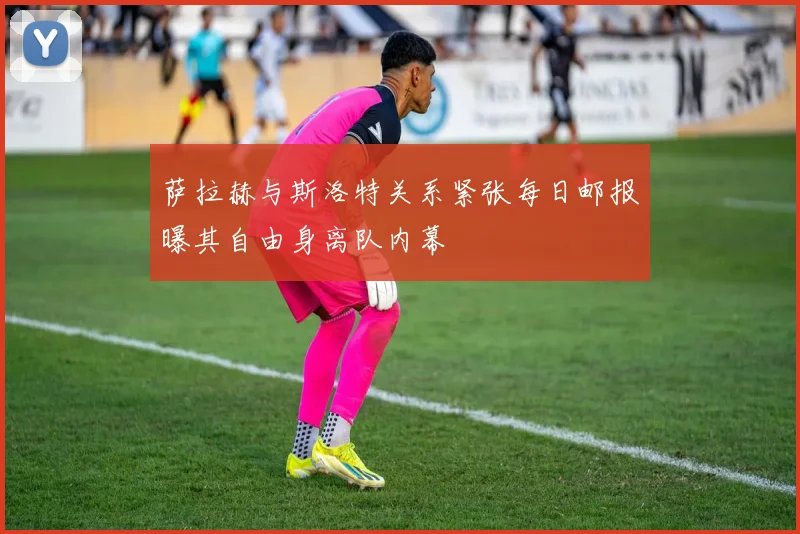 萨拉赫与斯洛特关系紧张每日邮报曝其自由身离队内幕