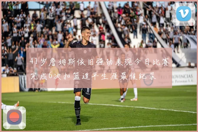 41岁詹姆斯依旧强劲表现今日比赛完成6次扣篮追平生涯最佳纪录