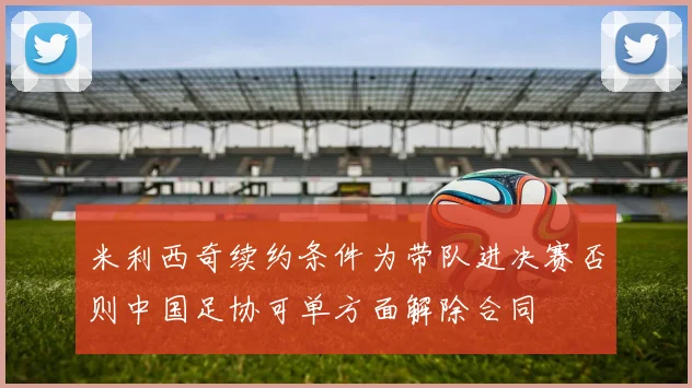 米利西奇续约条件为带队进决赛否则中国足协可单方面解除合同